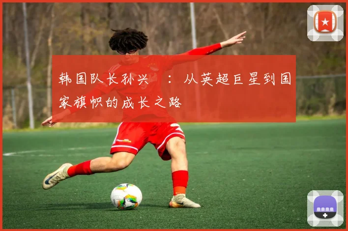 韩国队长孙兴慜:从英超巨星到国家旗帜的成长之路