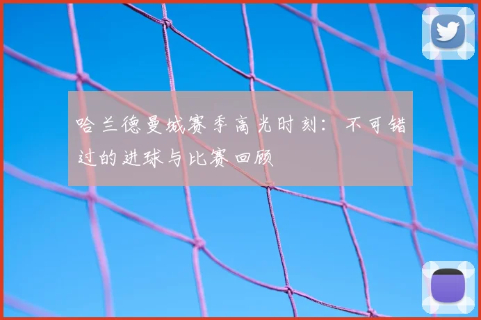 哈兰德曼城赛季高光时刻：不可错过的进球与比赛回顾