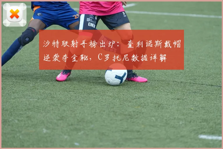 沙特联射手榜出炉:奎利诺斯戴帽逆袭夺金靴,C罗托尼数据详解