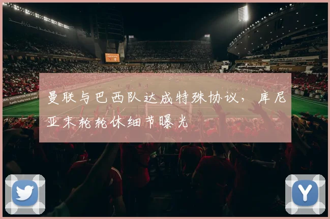 曼联与巴西队达成特殊协议,库尼亚末轮轮休细节曝光