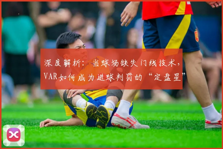 深度解析:当球场缺失门线技术,VAR如何成为进球判罚的“定盘星”?以意波之战为例