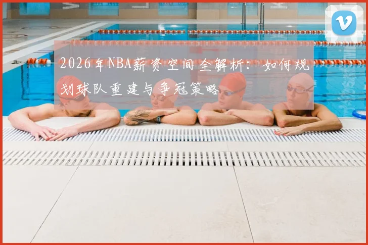 2026年NBA薪资空间全解析:如何规划球队重建与争冠策略