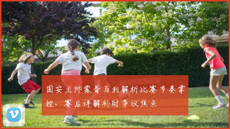 国安主帅蒙哥马利解析比赛节奏掌控，赛后详解补时争议焦点