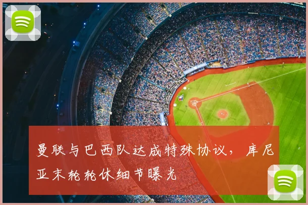 曼联与巴西队达成特殊协议，库尼亚末轮轮休细节曝光